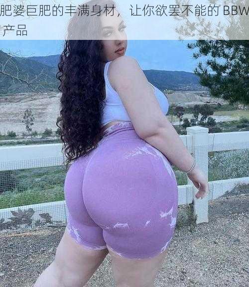 肥婆巨肥的丰满身材，让你欲罢不能的 BBW 产品