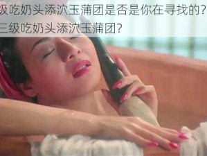 日本三级吃奶头添泬玉蒲团是否是你在寻找的？如何观看日本三级吃奶头添泬玉蒲团？