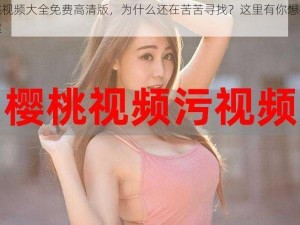 樱桃视频大全免费高清版，为什么还在苦苦寻找？这里有你想要的答案