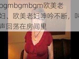 bgmbgmbgm欧美老妇、欧美老妇呻吟不断，叫声回荡在房间里