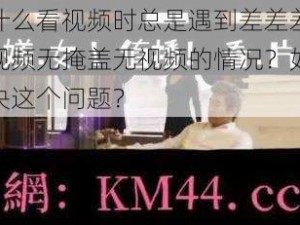 为什么看视频时总是遇到差差差很疼视频无掩盖无视频的情况？如何解决这个问题？