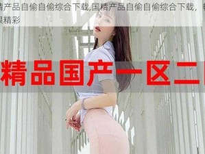 国精产品自偷自偷综合下载,国精产品自偷自偷综合下载，畅享无限精彩