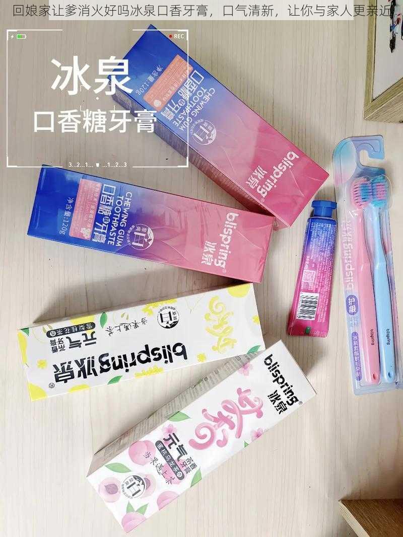 回娘家让爹消火好吗冰泉口香牙膏，口气清新，让你与家人更亲近