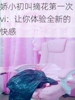 娇小初叫摘花第一次 vi：让你体验全新的快感