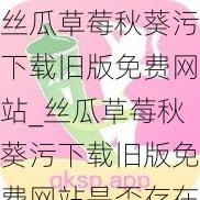 丝瓜草莓秋葵污下载旧版免费网站_丝瓜草莓秋葵污下载旧版免费网站是否存在安全风险？