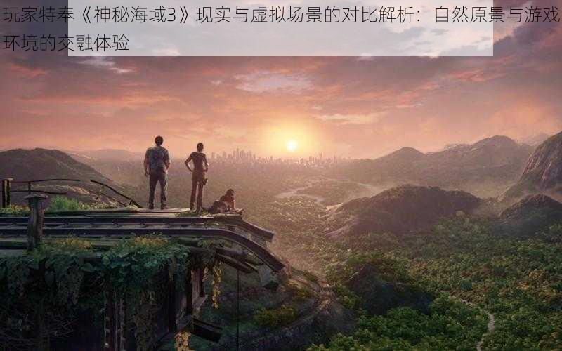 玩家特奉《神秘海域3》现实与虚拟场景的对比解析：自然原景与游戏环境的交融体验