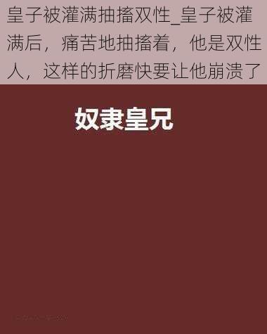 皇子被灌满抽搐双性_皇子被灌满后，痛苦地抽搐着，他是双性人，这样的折磨快要让他崩溃了