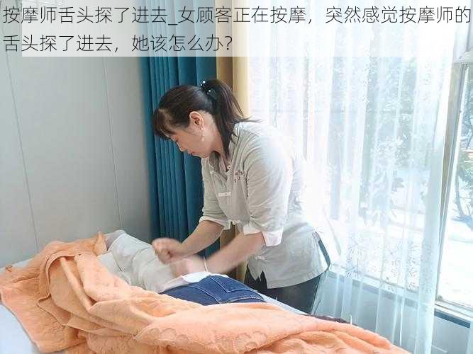 按摩师舌头探了进去_女顾客正在按摩，突然感觉按摩师的舌头探了进去，她该怎么办？