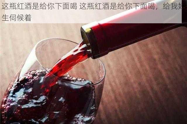 这瓶红酒是给你下面喝 这瓶红酒是给你下面喝，给我好生伺候着