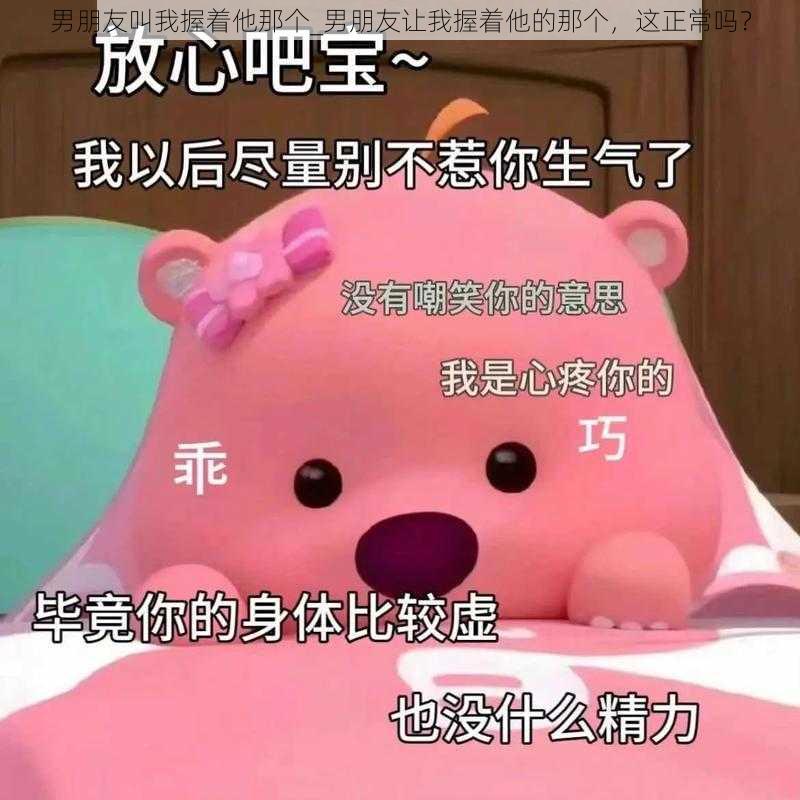 男朋友叫我握着他那个_男朋友让我握着他的那个，这正常吗？