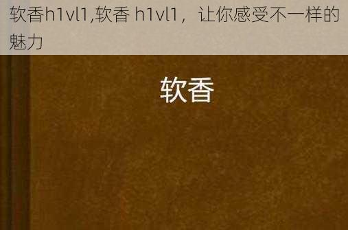 软香h1vl1,软香 h1vl1，让你感受不一样的魅力