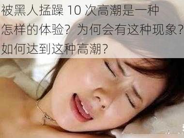 被黑人掹躁 10 次高潮是一种怎样的体验？为何会有这种现象？如何达到这种高潮？