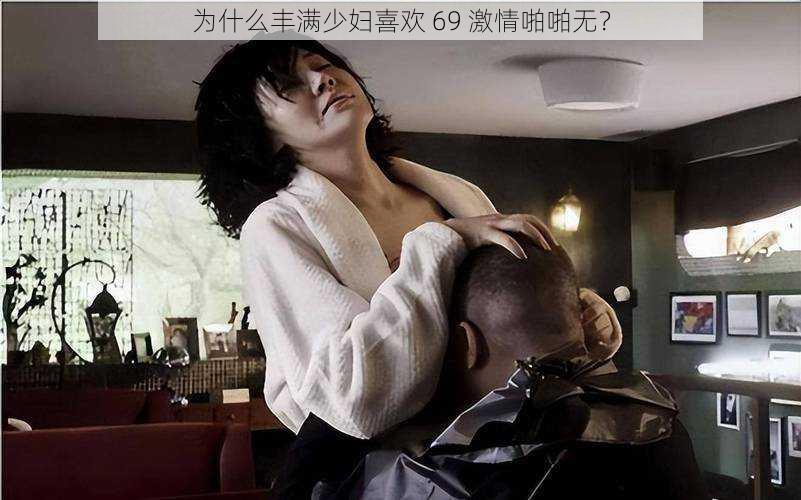 为什么丰满少妇喜欢 69 激情啪啪无？